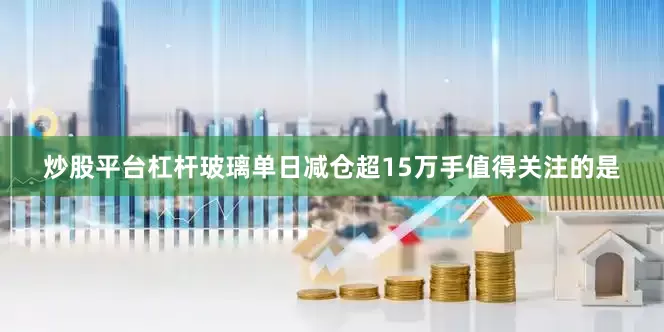 炒股平台杠杆　　玻璃单日减仓超15万手　　值得关注的是