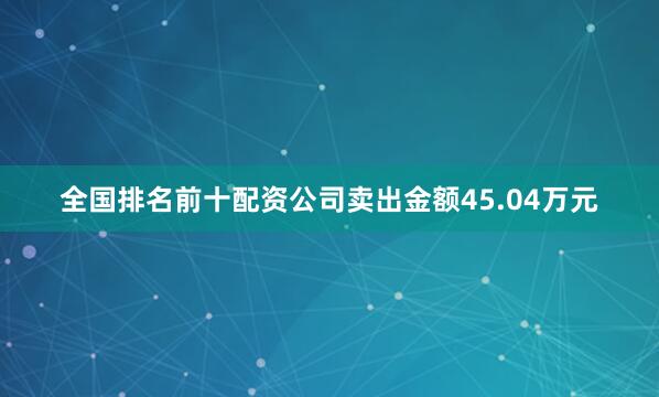 全国排名前十配资公司卖出金额45.04万元