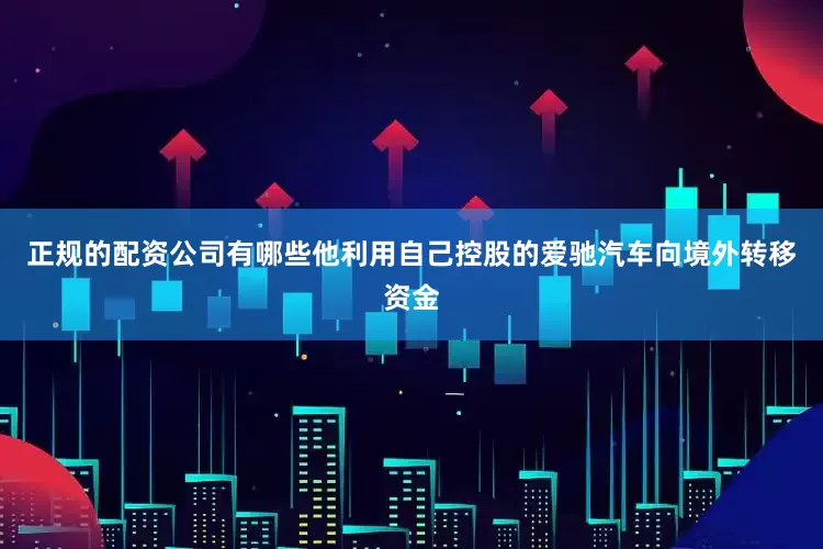 正规的配资公司有哪些他利用自己控股的爱驰汽车向境外转移资金