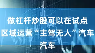 做杠杆炒股可以在试点区域运营“主驾无人”汽车