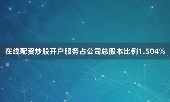 在线配资炒股开户服务占公司总股本比例1.504%