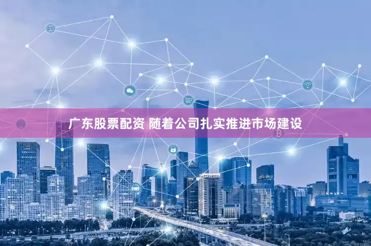 广东股票配资 随着公司扎实推进市场建设