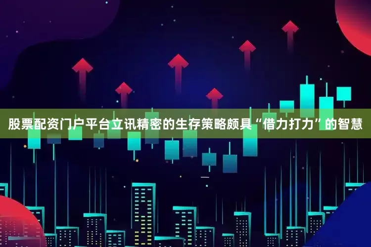 股票配资门户平台立讯精密的生存策略颇具“借力打力”的智慧